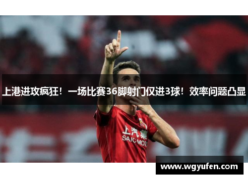 上港进攻疯狂！一场比赛36脚射门仅进3球！效率问题凸显